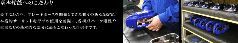 長年にわたり、ブレーキホースを開発してきた我々の新たな提案。
		本格的サーキット走行での使用を前提に、各構成パーツ剛性や重量 などの基本的な部分に最もこだわった自信作です。