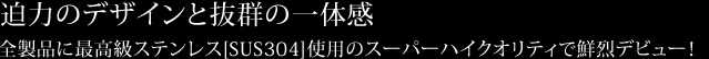  迫力のデザインと抜群の一体感全製品に最高級ステンレス[SUS304]使用のスーパーハイクオリティで鮮烈デビュー！