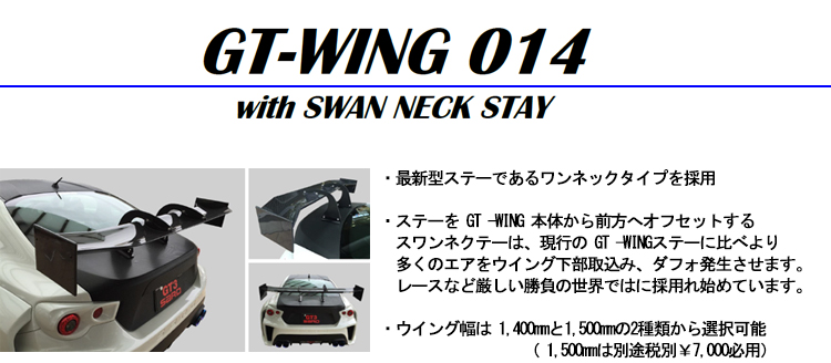 【GT WING014】・最新型ステーであるワンネックタイプを採用・ステーを GT -WING 本体から前方へオフセットするスワンネクテーは、現行の GT -WINGステーに比べより多くのエアをウイング下部取込み、ダフォ発生させます。レースなど厳しい勝負の世界ではに採用れ始めています。・ウイング幅は 1,400mmと1,500mmの2種類から選択可能（ 1,500mmは別途税別￥7,000必用）